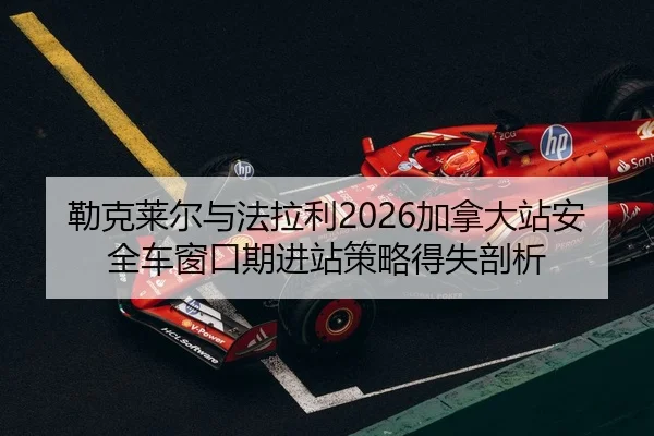 勒克莱尔与法拉利2026加拿大站安全车窗口期进站策略得失剖析