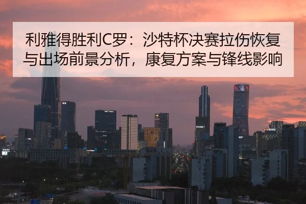 利雅得胜利C罗：沙特杯决赛拉伤恢复与出场前景分析，康复方案与锋线影响